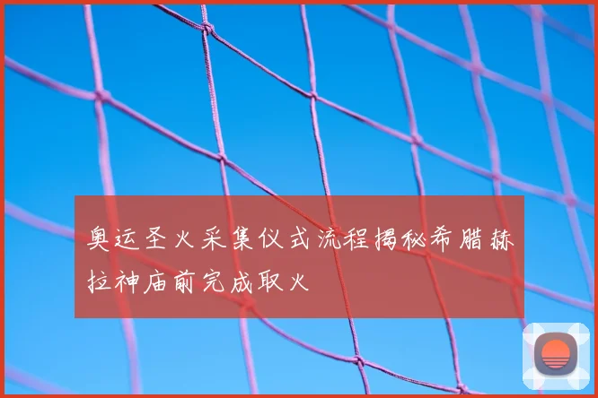 奥运圣火采集仪式流程揭秘希腊赫拉神庙前完成取火