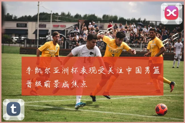李凯尔亚洲杯表现受关注中国男篮晋级前景成焦点