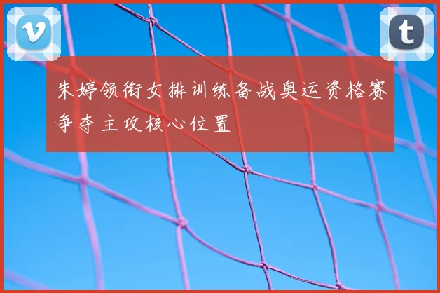朱婷领衔女排训练备战奥运资格赛争夺主攻核心位置