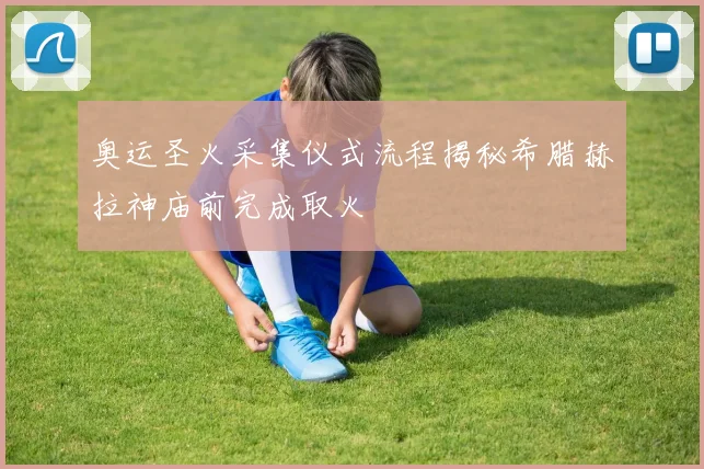 奥运圣火采集仪式流程揭秘希腊赫拉神庙前完成取火