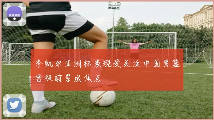 李凯尔亚洲杯表现受关注中国男篮晋级前景成焦点